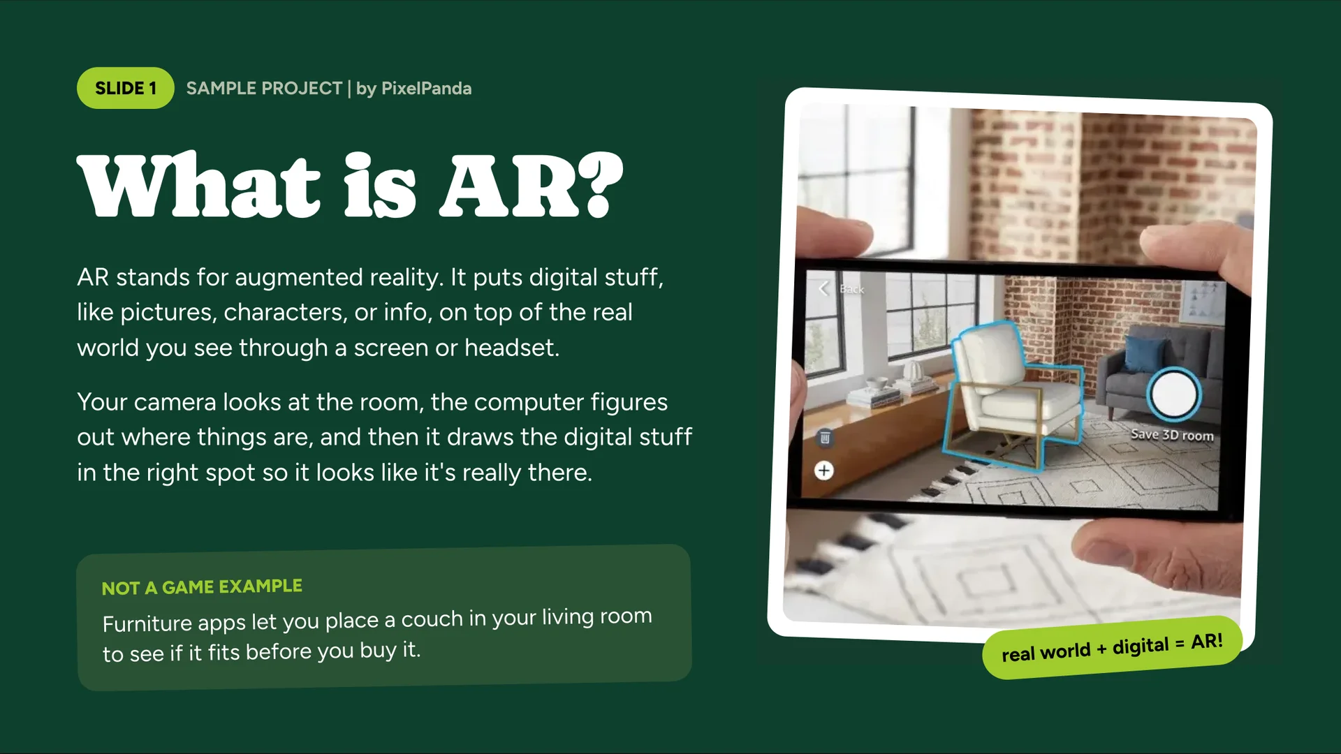 What is AR?, by PixelPanda. AR stands for augmented reality. It puts digital stuff, like pictures, characters or info, on top of the real world you see through a screen or headset. Your camera looks at the room, the computer figures out where things are, and then it draws the digital stuff in the right spot so it looks like it’s really there. Not a game example: Furniture apps let you place a couch in your living room to see if it fits before you buy it. Image: a phone showing a virtual chair in a room, labeled “real world + digital = AR!”
