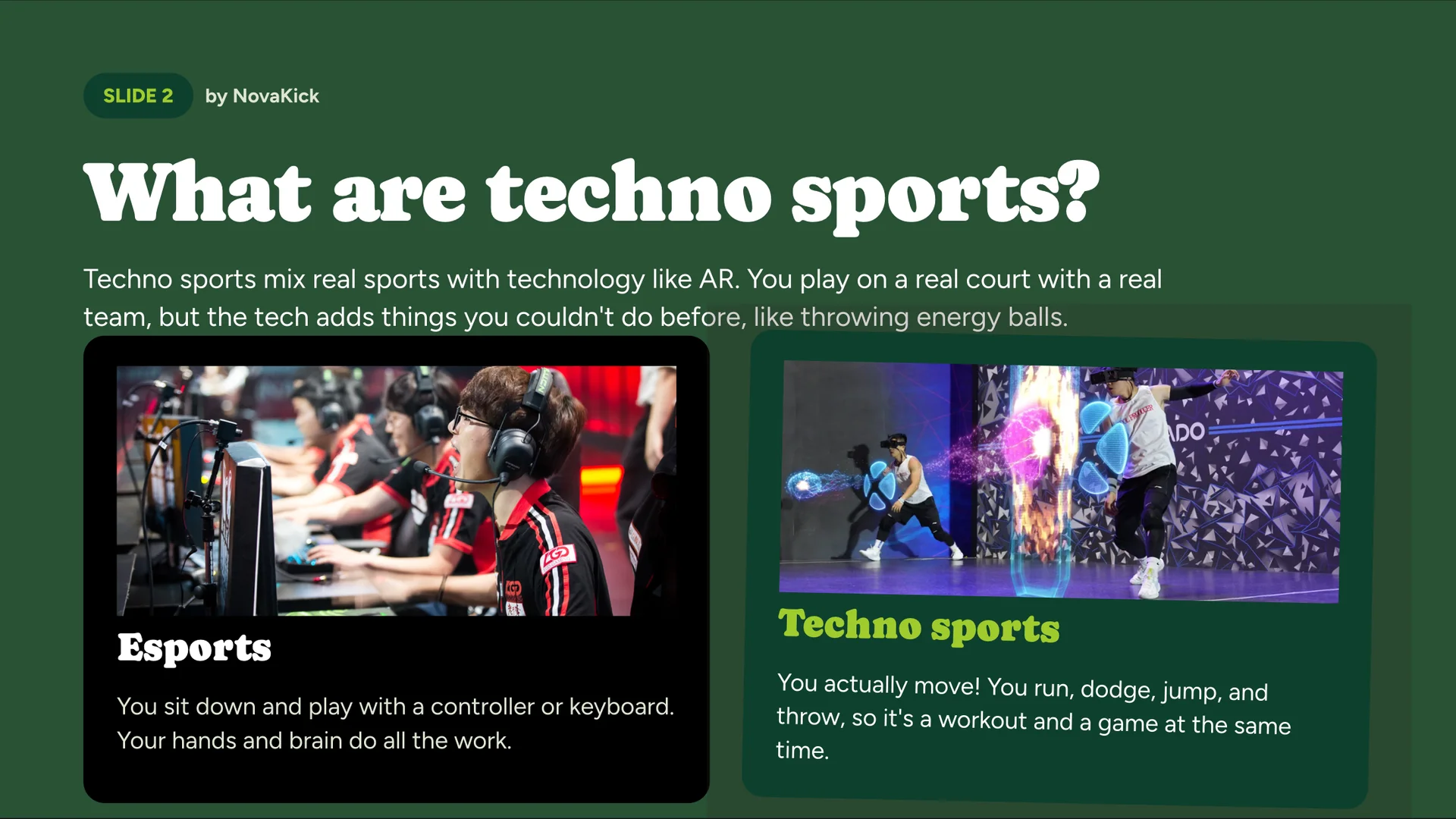 What are techno sports?, by NovaKick. Techno sports mix real sports with technology like AR. You play on a real court with a real team, but the tech adds things you couldn’t do before, like throwing energy balls. Esports: You sit down and play with a controller or keyboard. Your hands and brain do all the work. Techno sports: You actually move! You run, dodge, jump and throw, so it’s a workout and a game at the same time.