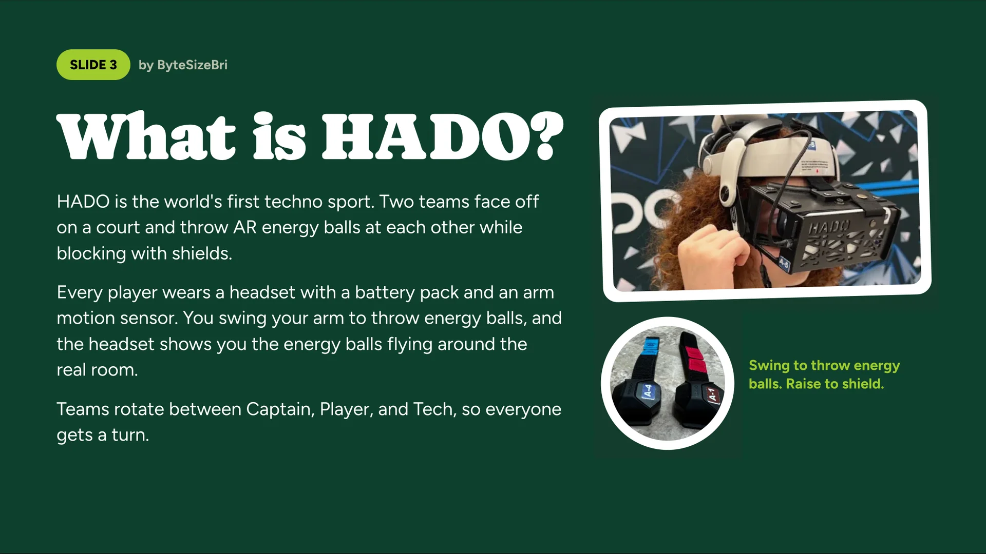 What is HADO?, by ByteSizeBri. HADO is the world’s first techno sport. Two teams face off on a court and throw AR energy balls at each other while blocking with shields. Every player wears a headset with a battery pack and an arm motion sensor. You swing your arm to throw energy balls, and the headset shows you the energy balls flying around the real room. Teams rotate between Captain, Player and Tech, so everyone gets a turn. Photos: a HADO headset and arm sensors, captioned “Swing to throw energy balls. Raise to shield.”