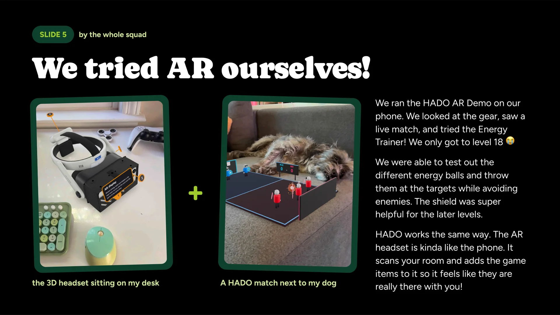We tried AR ourselves!, by The whole squad. Photos: “the 3D headset sitting on my desk” and “a HADO match next to my dog,” both from the HADO AR Demo. We ran the HADO AR Demo on our phone. We looked at the gear, saw a live match, and tried the Energy Trainer! We only got to level 18. We were able to test out the different energy balls and throw them at the targets while avoiding enemies. The shield was super helpful for the later levels. HADO works the same way. The AR headset is kinda like the phone. It scans your room and adds the game items to it so it feels like they are really there with you!
